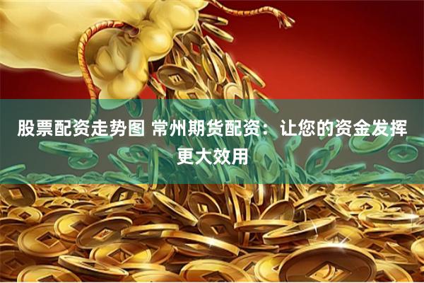 股票配资走势图 常州期货配资：让您的资金发挥更大效用