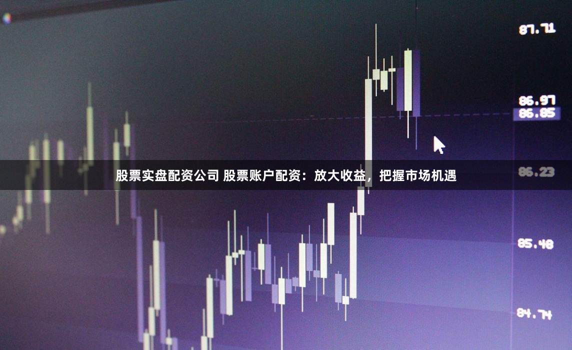 股票实盘配资公司 股票账户配资：放大收益，把握市场机遇