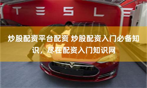 炒股配资平台配资 炒股配资入门必备知识，尽在配资入门知识网