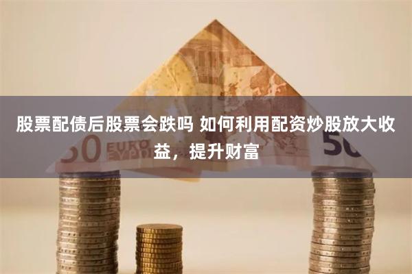 股票配债后股票会跌吗 如何利用配资炒股放大收益，提升财富