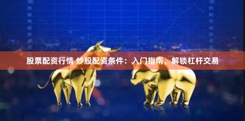 股票配资行情 炒股配资条件：入门指南，解锁杠杆交易