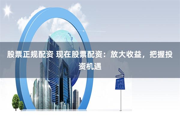 股票正规配资 现在股票配资：放大收益，把握投资机遇