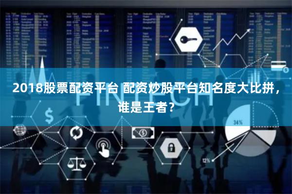 2018股票配资平台 配资炒股平台知名度大比拼，谁是王者？