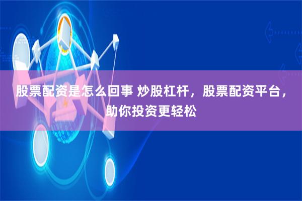 股票配资是怎么回事 炒股杠杆，股票配资平台，助你投资更轻松