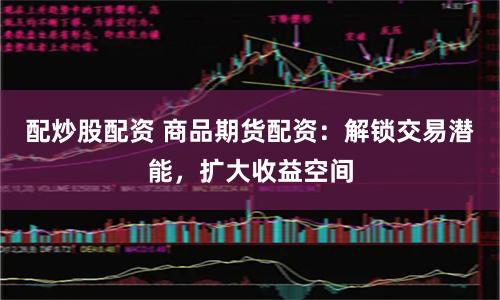 配炒股配资 商品期货配资：解锁交易潜能，扩大收益空间