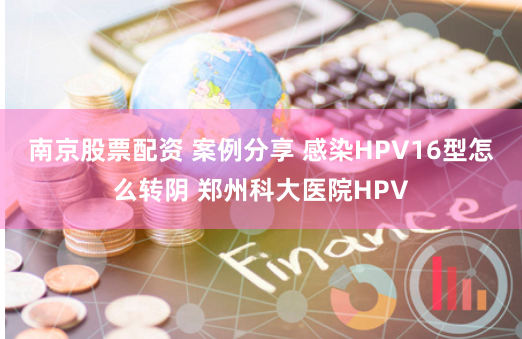 南京股票配资 案例分享 感染HPV16型怎么转阴 郑州科大医院HPV
