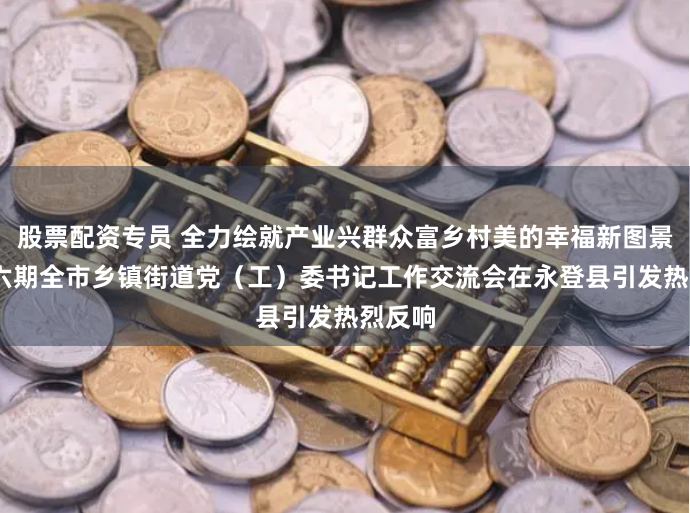 股票配资专员 全力绘就产业兴群众富乡村美的幸福新图景——第六期全市乡镇街道党（工）委书记工作交流会在永登县引发热烈反响