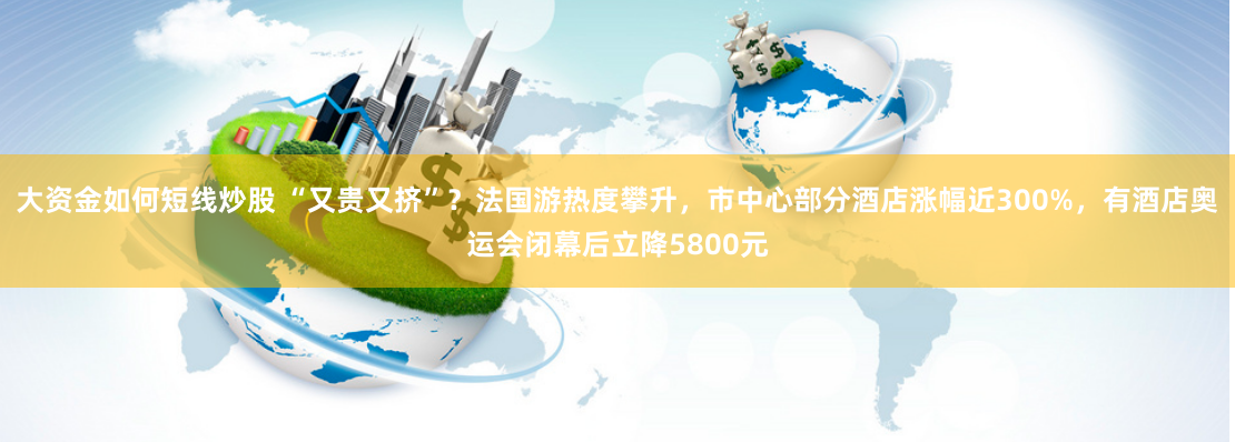 大资金如何短线炒股 “又贵又挤”？法国游热度攀升，市中心部分酒店涨幅近300%，有酒店奥运会闭幕后立降5800元