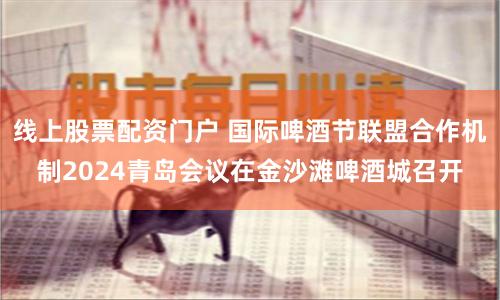 线上股票配资门户 国际啤酒节联盟合作机制2024青岛会议在金沙滩啤酒城召开