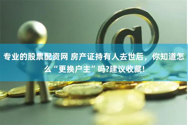 专业的股票配资网 房产证持有人去世后，你知道怎么“更换户主”吗?建议收藏!