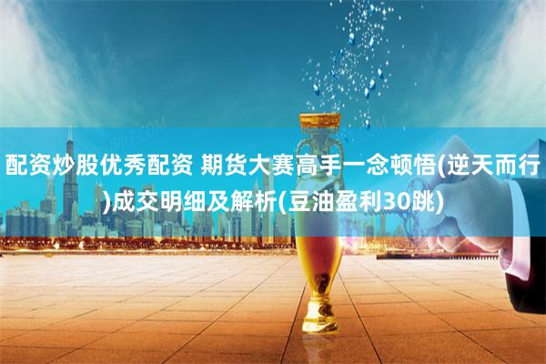 配资炒股优秀配资 期货大赛高手一念顿悟(逆天而行)成交明细及解析(豆油盈利30跳)