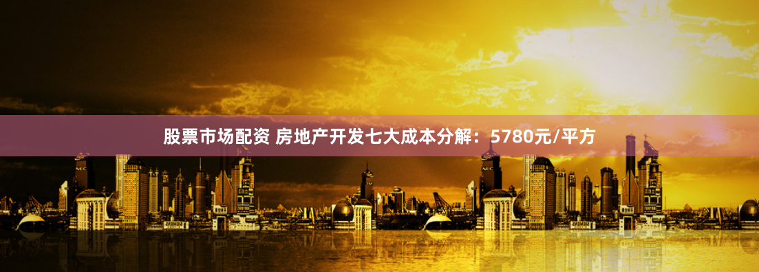 股票市场配资 房地产开发七大成本分解：5780元/平方