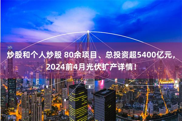 炒股和个人炒股 80余项目、总投资超5400亿元，2024前4月光伏扩产详情！