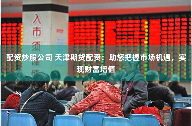 配资炒股公司 天津期货配资：助您把握市场机遇，实现财富增值