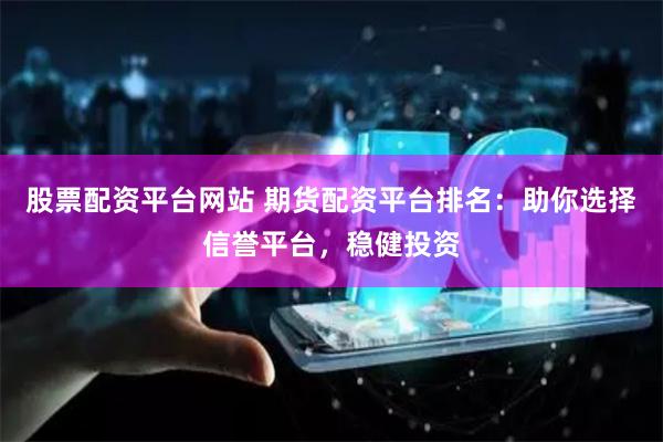 股票配资平台网站 期货配资平台排名：助你选择信誉平台，稳健投资