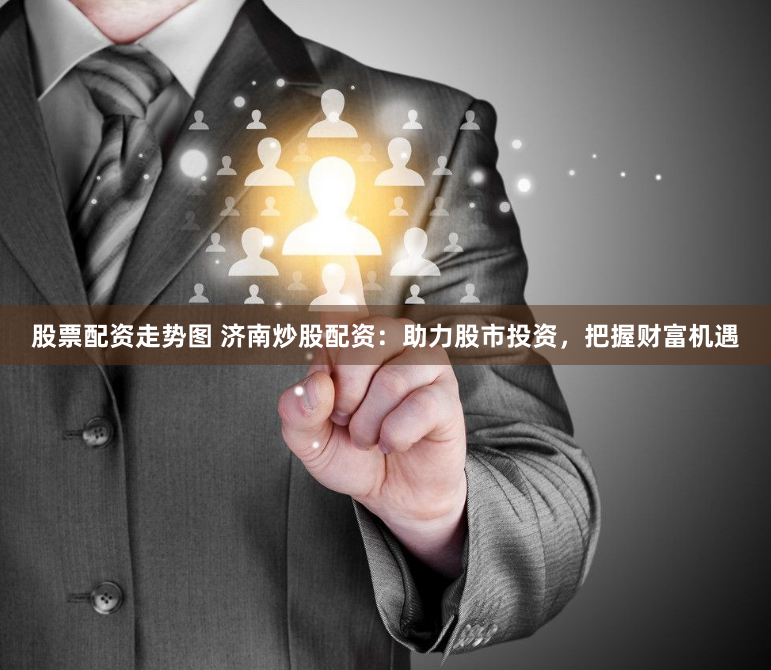 股票配资走势图 济南炒股配资：助力股市投资，把握财富机遇