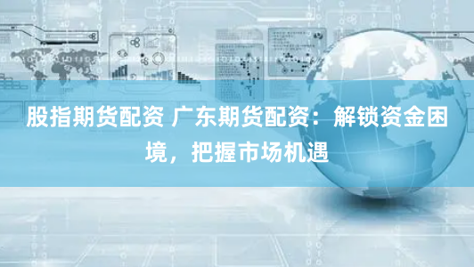 股指期货配资 广东期货配资：解锁资金困境，把握市场机遇
