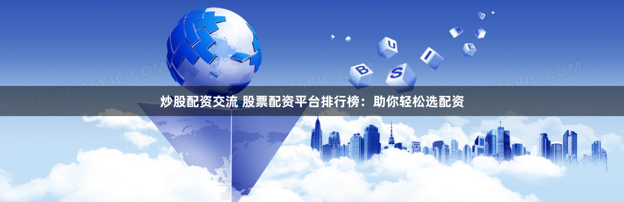 炒股配资交流 股票配资平台排行榜：助你轻松选配资