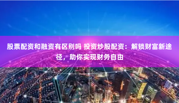 股票配资和融资有区别吗 投资炒股配资：解锁财富新途径，助你实现财务自由