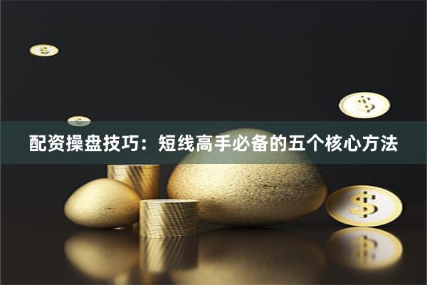 配资操盘技巧：短线高手必备的五个核心方法
