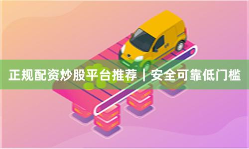 正规配资炒股平台推荐｜安全可靠低门槛